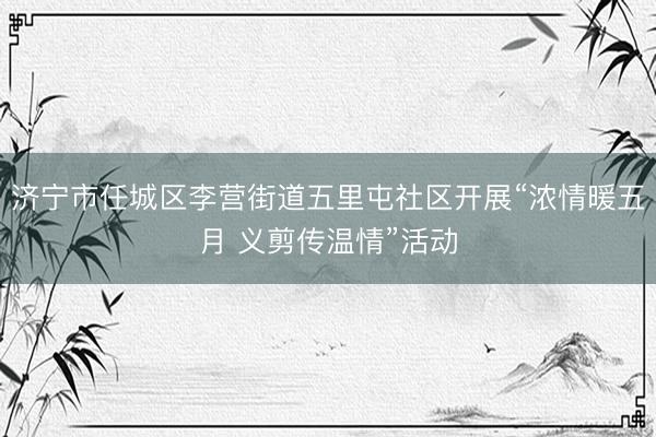 济宁市任城区李营街道五里屯社区开展“浓情暖五月 义剪传温情”活动