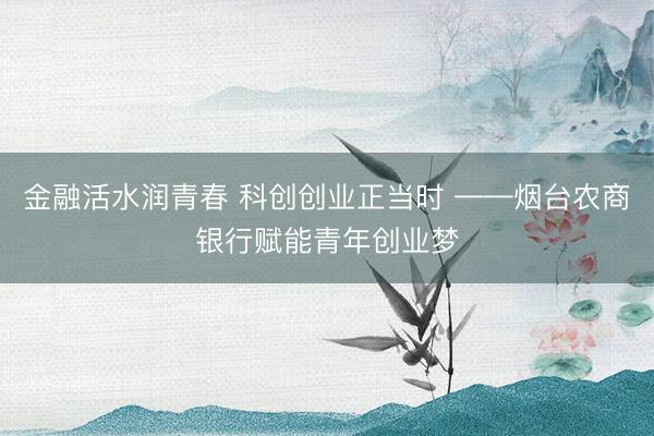 金融活水润青春 科创创业正当时 ——烟台农商银行赋能青年创业梦