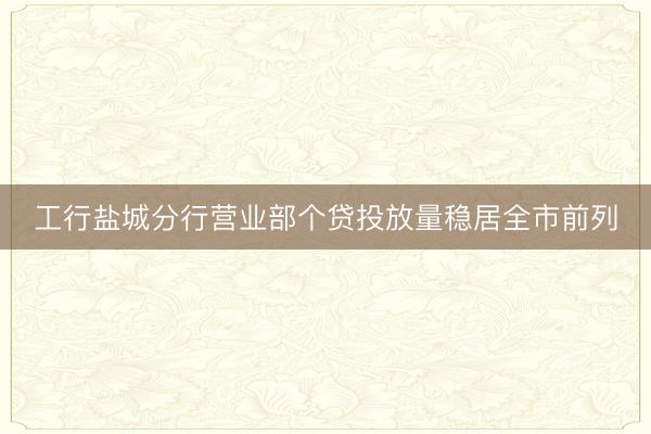 工行盐城分行营业部个贷投放量稳居全市前列