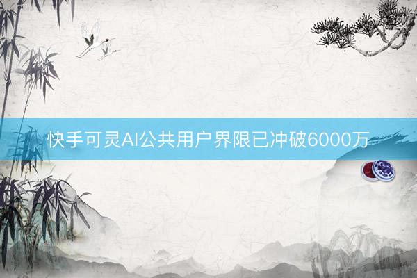 快手可灵AI公共用户界限已冲破6000万