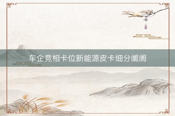 车企竞相卡位新能源皮卡细分阛阓
