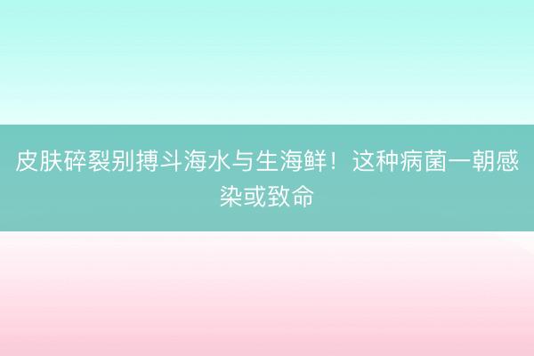 皮肤碎裂别搏斗海水与生海鲜！这种病菌一朝感染或致命