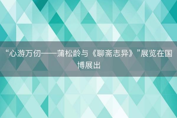 “心游万仞——蒲松龄与《聊斋志异》”展览在国博展出