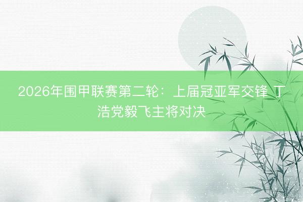 2026年围甲联赛第二轮：上届冠亚军交锋 丁浩党毅飞主将对决