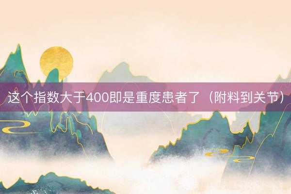 这个指数大于400即是重度患者了（附料到关节）
