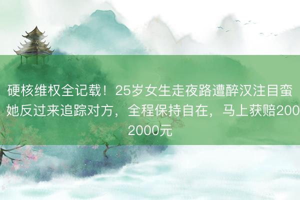 硬核维权全记载!25岁女生走夜路遭醉汉注目蛮横,她反过来追踪对方,全程保持自在,马上获赔2000元