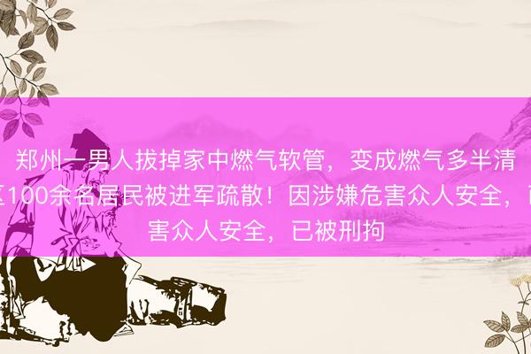郑州一男人拔掉家中燃气软管，变成燃气多半清楚，小区100余名居民被进军疏散！因涉嫌危害众人安全，已被刑拘