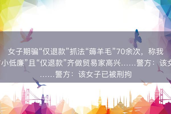 女子期骗“仅退款”抓法“薅羊毛”70余次，称我方最多算“占小低廉”且“仅退款”齐做贸易家高兴……警方：该女子已被刑拘
