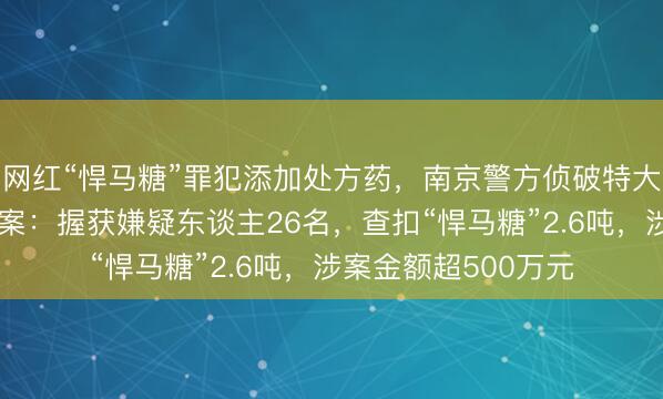 网红“悍马糖”罪犯添加处方药，南京警方侦破特大制售有毒无益食物案：握获嫌疑东谈主26名，查扣“悍马糖”2.6吨，涉案金额超500万元
