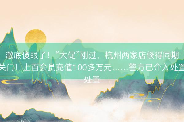 澈底傻眼了!“大促”刚过,杭州两家店倏得同期关门!上百会员充值100多万元……警方已介入处置