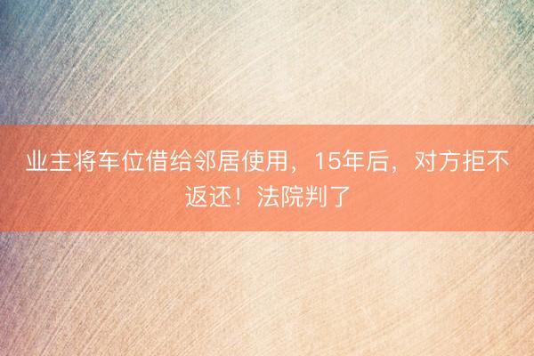 业主将车位借给邻居使用，15年后，对方拒不返还！法院判了