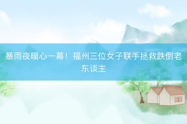 暴雨夜暖心一幕！福州三位女子联手拯救跌倒老东谈主