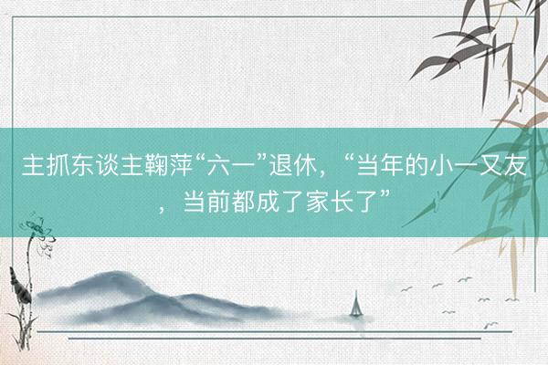 主抓东谈主鞠萍“六一”退休，“当年的小一又友，当前都成了家长了”
