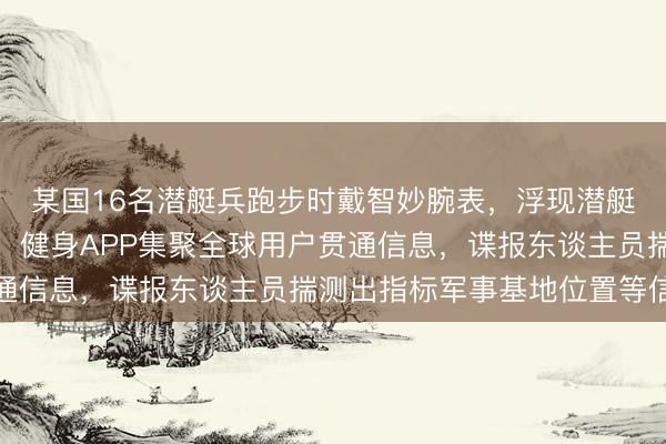 某国16名潜艇兵跑步时戴智妙腕表，浮现潜艇巡查野心；央视透露：健身APP集聚全球用户贯通信息，谍报东谈主员揣测出指标军事基地位置等信息