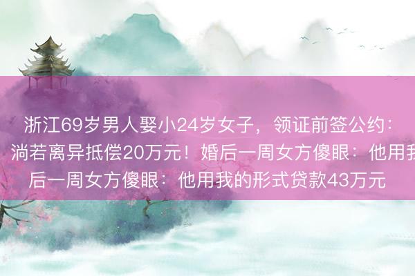 浙江69岁男人娶小24岁女子，领证前签公约：过得下去给50万元，淌若离异抵偿20万元！婚后一周女方傻眼：他用我的形式贷款43万元