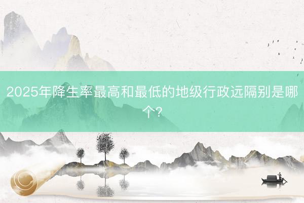 2025年降生率最高和最低的地级行政远隔别是哪个？