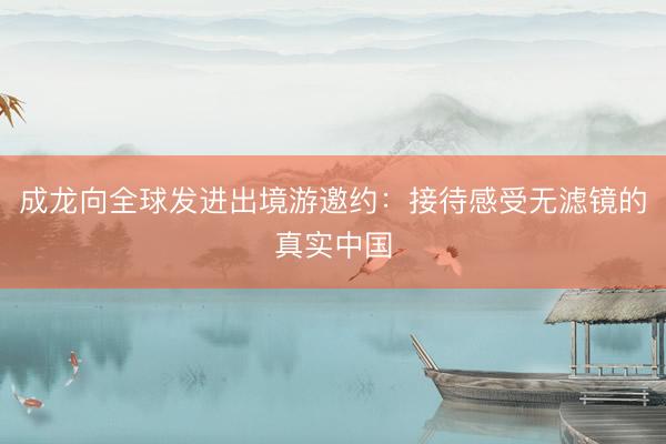 成龙向全球发进出境游邀约：接待感受无滤镜的真实中国
