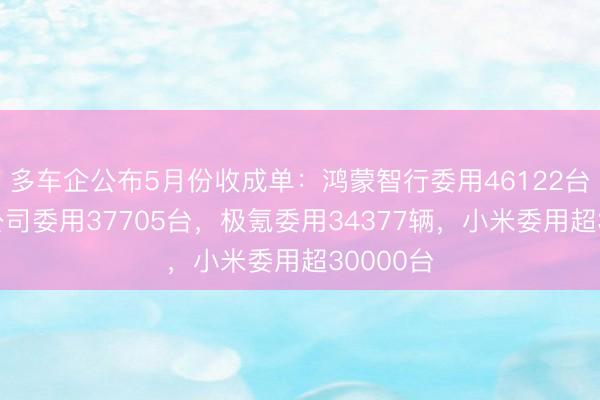 多车企公布5月份收成单：鸿蒙智行委用46122台，蔚来公司委用37705台，极氪委用34377辆，小米委用超30000台
