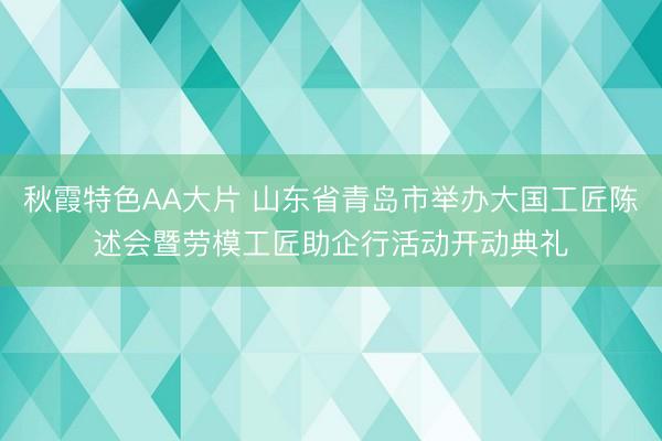 秋霞特色AA大片 山东省青岛市举办大国工匠陈述会暨劳模工匠助企行活动开动典礼