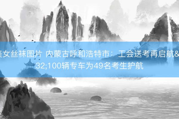 美女丝袜图片 内蒙古呼和浩特市：工会送考再启航 100辆专车为49名考生护航