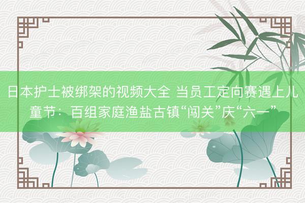 日本护士被绑架的视频大全 当员工定向赛遇上儿童节：百组家庭渔盐古镇“闯关”庆“六一”