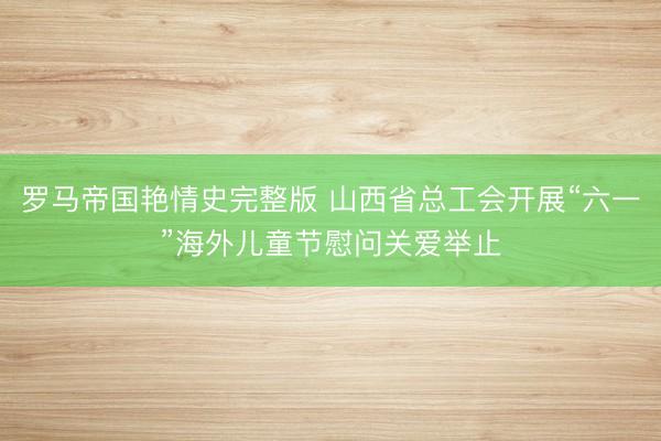 罗马帝国艳情史完整版 山西省总工会开展“六一”海外儿童节慰问关爱举止
