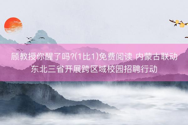 顾教授你醒了吗?(1比1)免费阅读 内蒙古联动东北三省开展跨区域校园招聘行动