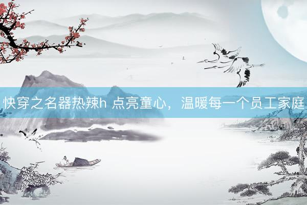 快穿之名器热辣h 点亮童心，温暖每一个员工家庭