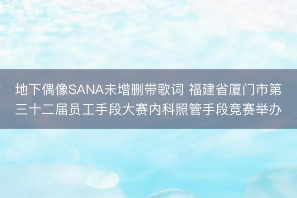 地下偶像SANA未增删带歌词 福建省厦门市第三十二届员工手段大赛内科照管手段竞赛举办