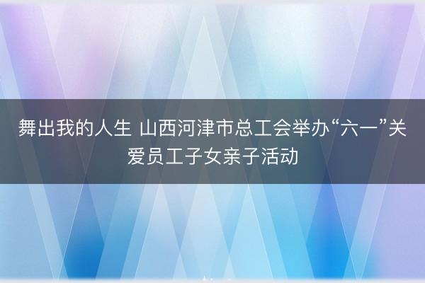 舞出我的人生 山西河津市总工会举办“六一”关爱员工子女亲子活动