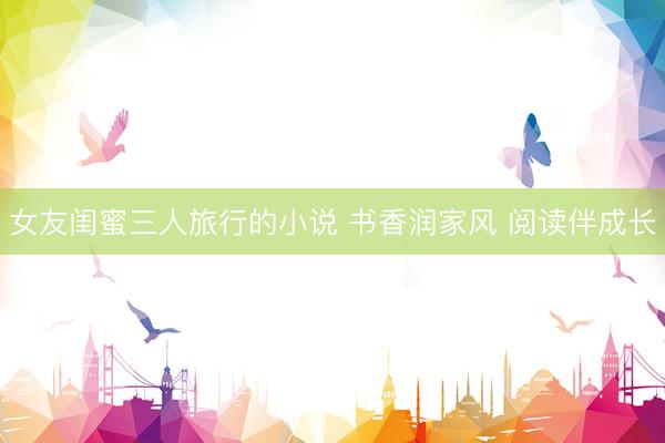 女友闺蜜三人旅行的小说 书香润家风 阅读伴成长