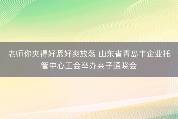 老师你夹得好紧好爽放荡 山东省青岛市企业托管中心工会举办亲子通晓会