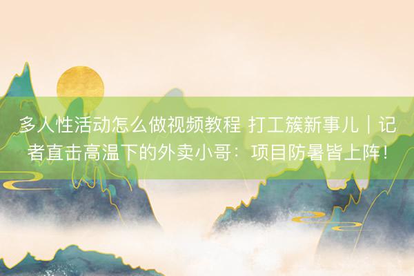 多人性活动怎么做视频教程 打工簇新事儿｜记者直击高温下的外卖小哥：项目防暑皆上阵！