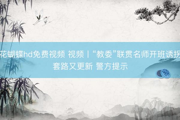 花蝴蝶hd免费视频 视频丨“教委”联贯名师开班诱拐套路又更新 警方提示