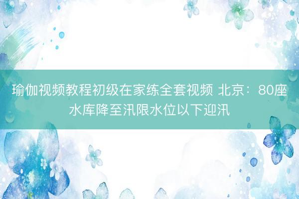 瑜伽视频教程初级在家练全套视频 北京：80座水库降至汛限水位以下迎汛