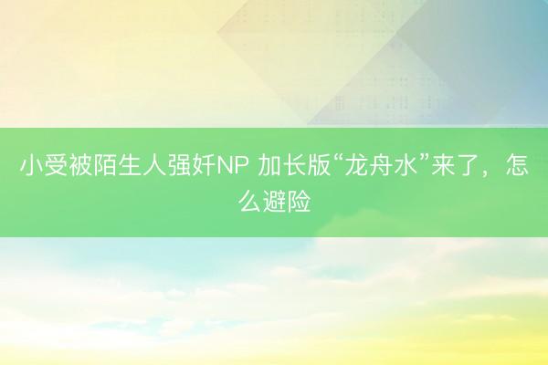 小受被陌生人强奷NP 加长版“龙舟水”来了，怎么避险