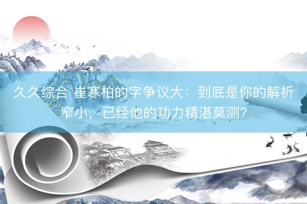 久久综合 崔寒柏的字争议大：到底是你的解析窄小，已经他的功力精湛莫测？
