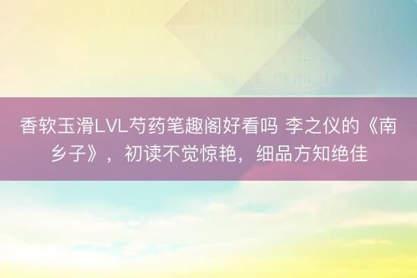 香软玉滑LVL芍药笔趣阁好看吗 李之仪的《南乡子》，初读不觉惊艳，细品方知绝佳