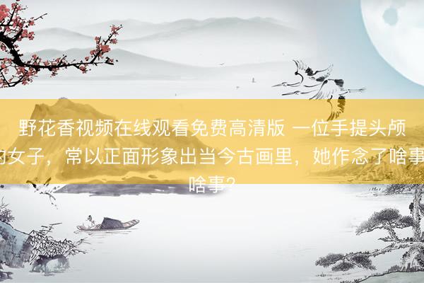 野花香视频在线观看免费高清版 一位手提头颅的女子，常以正面形象出当今古画里，她作念了啥事？