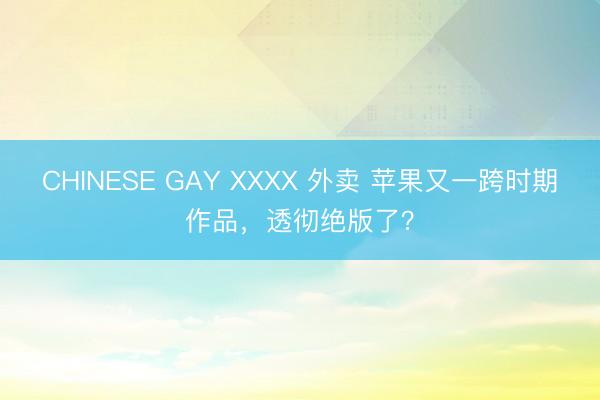 CHINESE GAY XXXX 外卖 苹果又一跨时期作品，透彻绝版了？