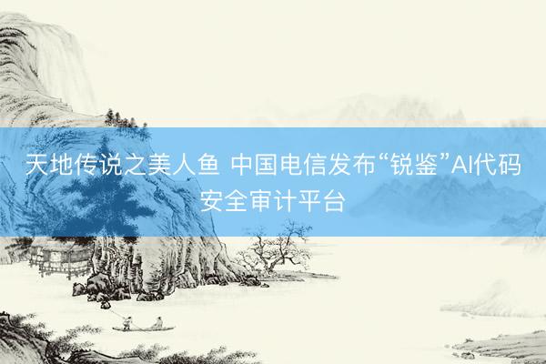 天地传说之美人鱼 中国电信发布“锐鉴”AI代码安全审计平台