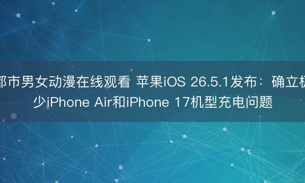 都市男女动漫在线观看 苹果iOS 26.5.1发布：确立极少iPhone Air和iPhone 17机型充电问题