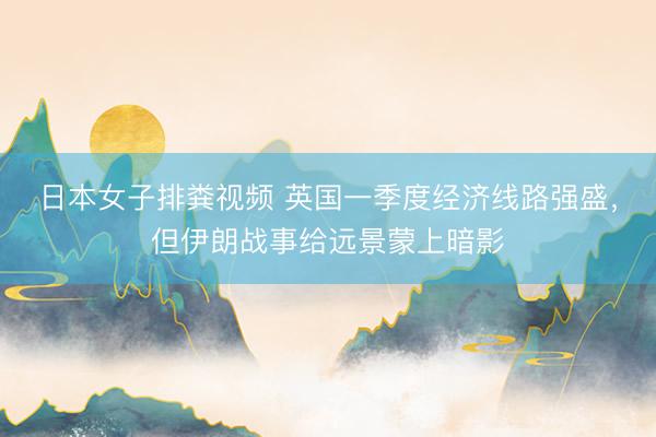 日本女子排粪视频 英国一季度经济线路强盛，但伊朗战事给远景蒙上暗影