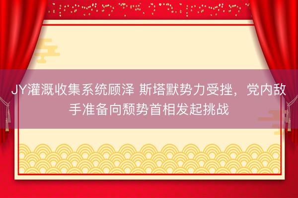 JY灌溉收集系统顾泽 斯塔默势力受挫，党内敌手准备向颓势首相发起挑战