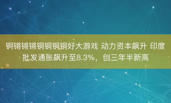 锕锵锵锵铜铜铜铜好大游戏 动力资本飙升 印度批发通胀飙升至8.3%，创三年半新高
