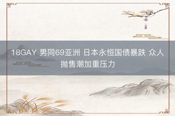 18GAY 男同69亚洲 日本永恒国债暴跌 众人抛售潮加重压力