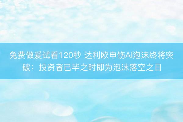 免费做爰试看120秒 达利欧申饬AI泡沫终将突破：投资者已毕之时即为泡沫落空之日