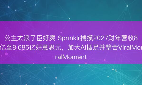 公主太浪了臣好爽 Sprinklr揣摸2027财年营收8.665亿至8.685亿好意思元，加大AI插足并整合ViralMoment