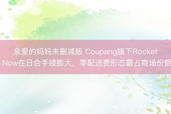 亲爱的妈妈未删减版 Coupang旗下Rocket Now在日合手续膨大，零配送费形态霸占商场份额