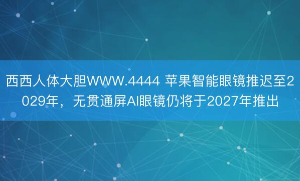 西西人体大胆WWW.4444 苹果智能眼镜推迟至2029年，无贯通屏AI眼镜仍将于2027年推出